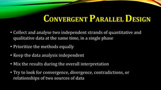 • Collect and analyse two independent strands of quantitative and
qualitative data at the same time, in a single phase
• Prioritize the methods equally
• Keep the data analysis independent
• Mix the results during the overall interpretation
• Try to look for convergence, divergence, contradictions, or
relationships of two sources of data
CONVERGENT PARALLEL DESIGN
 