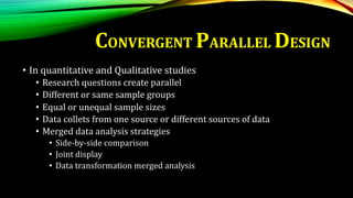 • In quantitative and Qualitative studies
• Research questions create parallel
• Different or same sample groups
• Equal or unequal sample sizes
• Data collets from one source or different sources of data
• Merged data analysis strategies
• Side-by-side comparison
• Joint display
• Data transformation merged analysis
CONVERGENT PARALLEL DESIGN
 