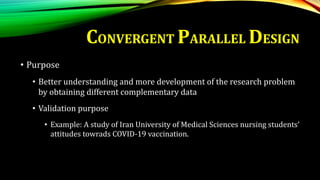 • Purpose
• Better understanding and more development of the research problem
by obtaining different complementary data
• Validation purpose
• Example: A study of Iran University of Medical Sciences nursing students’
attitudes towrads COVID-19 vaccination.
CONVERGENT PARALLEL DESIGN
 