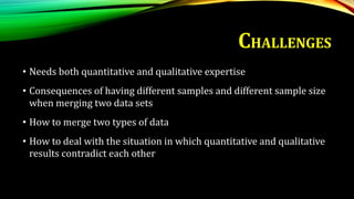 • Needs both quantitative and qualitative expertise
• Consequences of having different samples and different sample size
when merging two data sets
• How to merge two types of data
• How to deal with the situation in which quantitative and qualitative
results contradict each other
CHALLENGES
 