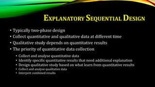 • Typically two-phase design
• Collect quantitative and qualitative data at different time
• Qualitative study depends on quantitative results
• The priority of quantitative data collection
• Collect and analyse quantitative data
• Identify specific quantitative results that need additional explanation
• Design qualitative study based on what learn from quantitative results
• Collect and analyse qualitative data
• Interpret combined results
EXPLANATORY SEQUENTIAL DESIGN
 