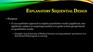• Purpose
• To use qualitative approach to explain quantitative results (significant, non-
significant, outliers or surprising results) or to guide to form groups based
on quantitative results
• Example: Iran University of Medical Sciences nursing students’ persistence in a
distributed PhD program in nursing
EXPLANATORY SEQUENTIAL DESIGN
 