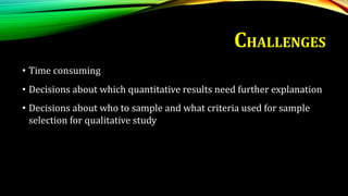 • Time consuming
• Decisions about which quantitative results need further explanation
• Decisions about who to sample and what criteria used for sample
selection for qualitative study
CHALLENGES
 