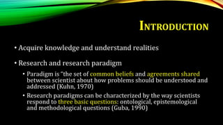 INTRODUCTION
• Acquire knowledge and understand realities
• Research and research paradigm
• Paradigm is “the set of common beliefs and agreements shared
between scientist about how problems should be understood and
addressed (Kuhn, 1970)
• Research paradigms can be characterized by the way scientists
respond to three basic questions: ontological, epistemological
and methodological questions (Guba, 1990)
 