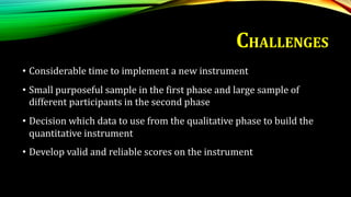 • Considerable time to implement a new instrument
• Small purposeful sample in the first phase and large sample of
different participants in the second phase
• Decision which data to use from the qualitative phase to build the
quantitative instrument
• Develop valid and reliable scores on the instrument
CHALLENGES
 
