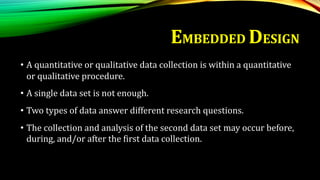 • A quantitative or qualitative data collection is within a quantitative
or qualitative procedure.
• A single data set is not enough.
• Two types of data answer different research questions.
• The collection and analysis of the second data set may occur before,
during, and/or after the first data collection.
EMBEDDED DESIGN
 