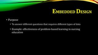 • Purpose
• To answer different questions that requires different types of data
• Example: effectiveness of problem-based learning in nursing
education
EMBEDDED DESIGN
 