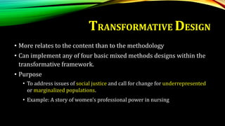 • More relates to the content than to the methodology
• Can implement any of four basic mixed methods designs within the
transformative framework.
• Purpose
• To address issues of social justice and call for change for underrepresented
or marginalized populations.
• Example: A story of women’s professional power in nursing
TRANSFORMATIVE DESIGN
 