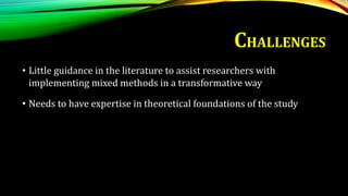 • Little guidance in the literature to assist researchers with
implementing mixed methods in a transformative way
• Needs to have expertise in theoretical foundations of the study
CHALLENGES
 