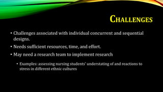 • Challenges associated with individual concurrent and sequential
designs.
• Needs sufficient resources, time, and effort.
• May need a research team to implement research
• Examples: assessing nursing students’ understating of and reactions to
stress in different ethnic cultures
CHALLENGES
 