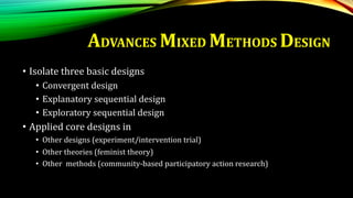 • Isolate three basic designs
• Convergent design
• Explanatory sequential design
• Exploratory sequential design
• Applied core designs in
• Other designs (experiment/intervention trial)
• Other theories (feminist theory)
• Other methods (community-based participatory action research)
ADVANCES MIXED METHODS DESIGN
 