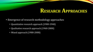 RESEARCH APPROACHES
• Emergence of research methodology approaches
• Quantitative research approach (1900-1940)
• Qualitative research approach (1960-2000)
• Mixed approach (1980-2000)
 