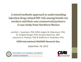 A	mixed	methods	approach	to	understanding	
injection	drug‐related	HIV	risk	among	female	sex	
  workers	and	their	non‐commercial	partners:	
        A	case	study	from	Northern	Mexico

 Jennifer L. Syvertsen, PhD, MPH; Angela M. Robertson, PhD;
       M. Gudelia Rangel, PhD; Gustavo Martinez, MD;
   Lawrence A. Palinkas, PhD & Steffanie A. Strathdee, PhD
       CFAR International HIV/AIDS Research Day
                   September 18, 2012
 