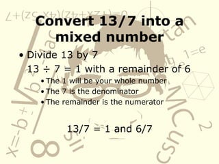Convert 13/7 into a mixed number Divide 13 by 7 13  ÷  7 = 1 with a remainder of 6 The 1 will be your whole number  The 7 is the denominator  The remainder is the numerator 13/7 = 1 and 6/7 