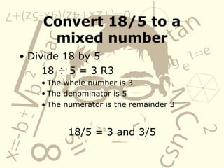 Convert 18/5 to a mixed number Divide 18 by 5 18  ÷ 5 = 3 R3 The whole number is 3 The denominator is 5 The numerator is the remainder 3 18/5 = 3 and 3/5 