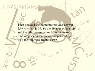 Then you add the numerator to your answer  15 + 4 which is 19. So the 19 goes on the top and then the denominator from the mixed fraction goes on the bottom so you end up with the improper fraction 19/5. 