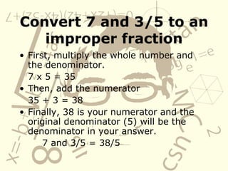 Convert 7 and 3/5 to an improper fraction First, multiply the whole number and the denominator. 7 x 5 = 35 Then, add the numerator 35 + 3 = 38 Finally, 38 is your numerator and the original denominator (5) will be the denominator in your answer. 7 and 3/5 = 38/5 