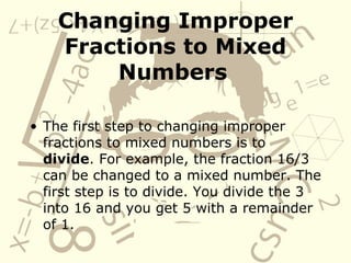 Changing Improper Fractions to Mixed Numbers   The first step to changing improper fractions to mixed numbers is to  divide . For example, the fraction 16/3 can be changed to a mixed number. The first step is to divide. You divide the 3 into 16 and you get 5 with a remainder of 1. 
