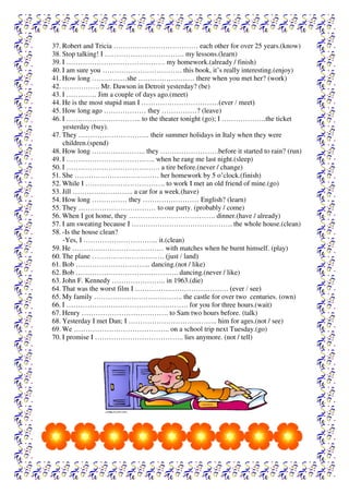 37. Robert and Tricia ……………………………… each other for over 25 years.(know)
38. Stop talking! I ……………………………. my lessons.(learn)
39. I …………………………………… my homework.(already / finish)
40. I am sure you ……………………………. this book, it’s really interesting.(enjoy)
41. How long ……………she …………………… there when you met her? (work)
42. ……………. Mr. Dawson in Detroit yesterday? (be)
43. I …………. Jim a couple of days ago.(meet)
44. He is the most stupid man I ……………………………(ever / meet)
45. How long ago ……………… they ……………? (leave)
46. I ………………………….. to the theater tonight (go); I ……………….the ticket
yesterday (buy).
47. They ………………………… their summer holidays in Italy when they were
children.(spend)
48. How long ………………….. they …………………….before it started to rain? (run)
49. I ……………………………….. when he rang me last night.(sleep)
50. I …………………………………. a tire before.(never / change)
51. She ……………………………… her homework by 5 o’clock.(finish)
52. While I ……………………………. to work I met an old friend of mine.(go)
53. Jill …………………….. a car for a week.(have)
54. How long …………… they …………………… English? (learn)
55. They …………………………… to our party. (probably / come)
56. When I got home, they ………………………………. dinner.(have / already)
57. I am sweating because I ……………………………………. the whole house.(clean)
58. -Is the house clean?
-Yes, I ………………………….. it.(clean)
59. He ………………………………… with matches when he burnt himself. (play)
60. The plane …………………………. (just / land)
61. Bob ………………………….. dancing.(not / like)
62. Bob …………………………………….. dancing.(never / like)
63. John F. Kennedy ………………….. in 1963.(die)
64. That was the worst film I …………………………………. (ever / see)
65. My family ……………………………….. the castle for over two centuries. (own)
66. I ……………………………………………. for you for three hours.(wait)
67. Henry ………………………………. to Sam two hours before. (talk)
68. Yesterday I met Dan; I ……………………………….. him for ages.(not / see)
69. We ………………………………….. on a school trip next Tuesday.(go)
70. I promise I ……………………………….. lies anymore. (not / tell)
 