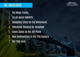 THE HIGHLIGHTS
The Mega Trends
Its all about AMENITY
Designing Cities for the Millennials
Affordable Housing Re-imagined 
Green Space as the 4th Plank
New Communities in the 21st Century 
The Take-outs 
1
2
3
4
5
6
7
Global Trends in
Mixed Use Development
THE NEW PARADIGM IN URBAN PLACEMAKING
 