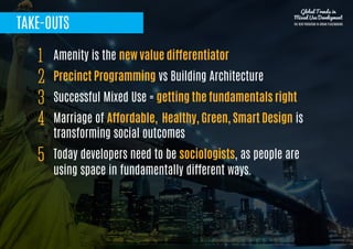 TAKE-OUTS
Amenity is the new value differentiator
Precinct Programming vs Building Architecture
Successful Mixed Use = getting the fundamentals right
Marriage of Affordable, Healthy, Green, Smart Design is
transforming social outcomes
Today developers need to be sociologists, as people are
using space in fundamentally different ways.
1
2
3
4
5
Global Trends in
Mixed Use Development
THE NEW PARADIGM IN URBAN PLACEMAKING
 