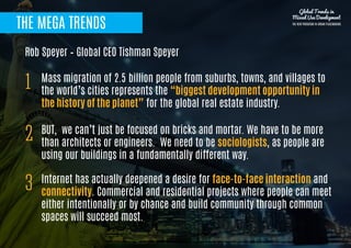 THE MEGA TRENDS
Mass migration of 2.5 billion people from suburbs, towns, and villages to
the world’s cities represents the “biggest development opportunity in
the history of the planet” for the global real estate industry.
1
BUT, we can’t just be focused on bricks and mortar. We have to be more
than architects or engineers. We need to be sociologists, as people are
using our buildings in a fundamentally different way.
2
Rob Speyer – Global CEO Tishman Speyer
Internet has actually deepened a desire for face-to-face interaction and
connectivity. Commercial and residential projects where people can meet
either intentionally or by chance and build community through common
spaces will succeed most.
3
Global Trends in
Mixed Use Development
THE NEW PARADIGM IN URBAN PLACEMAKING
 