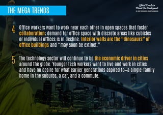 THE MEGA TRENDS
Office workers want to work near each other in open spaces that foster
collaboration; demand for office space with discrete areas like cubicles
or individual offices is in decline. Interior walls are the “dinosaurs” of
office buildings and “may soon be extinct.”
4
The technology sector will continue to be the economic driver in cities
around the globe. Younger tech workers want to live and work in cities
and have no desire for what earlier generations aspired to—a single-family
home in the suburbs, a car, and a commute.
5
Global Trends in
Mixed Use Development
THE NEW PARADIGM IN URBAN PLACEMAKING
 