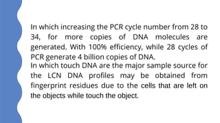 In which touch DNA are the major sample source for
the LCN DNA profiles may be obtained from
fingerprint residues due to the cells that are left on
the objects while touch the object.
In which increasing the PCR cycle number from 28 to
34, for more copies of DNA molecules are
generated. With 100% efficiency, while 28 cycles of
PCR generate 4 billion copies of DNA.
 