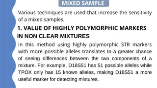 1. VALUE OF HIGHLY POLYMORPHIC MARKERS
IN NON CLEAR MIXTURES
MIXED SAMPLE
Various techniques are used that increase the sensitivity
of a mixed samples.
In this method using highly polymorphic STR markers
with more possible alleles translates to a greater chance
of seeing differences between the two components of a
mixture. For example, D18S51 has 51 possible alleles while
TPOX only has 15 known alleles, making D18S51 a more
useful marker for detecting mixtures.
 