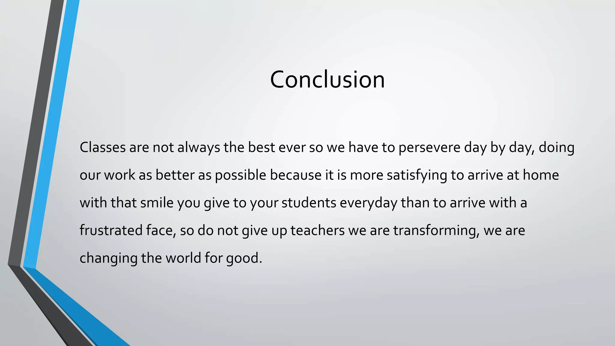 Conclusion
Classes are not always the best ever so we have to persevere day by day, doing
our work as better as possible because it is more satisfying to arrive at home
with that smile you give to your students everyday than to arrive with a
frustrated face, so do not give up teachers we are transforming, we are
changing the world for good.
 