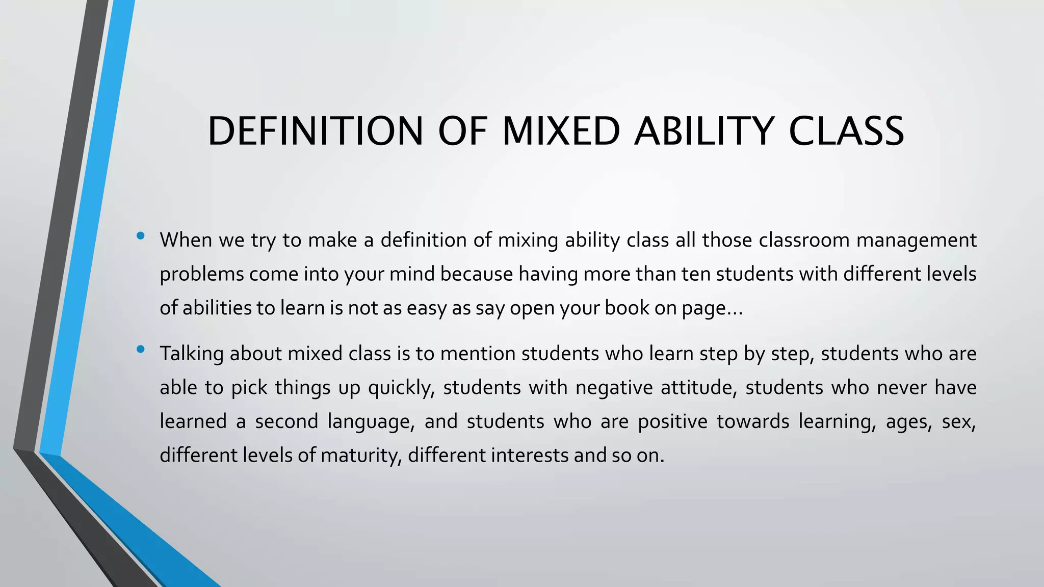 DEFINITION OF MIXED ABILITY CLASS
• When we try to make a definition of mixing ability class all those classroom management
problems come into your mind because having more than ten students with different levels
of abilities to learn is not as easy as say open your book on page…
• Talking about mixed class is to mention students who learn step by step, students who are
able to pick things up quickly, students with negative attitude, students who never have
learned a second language, and students who are positive towards learning, ages, sex,
different levels of maturity, different interests and so on.
 