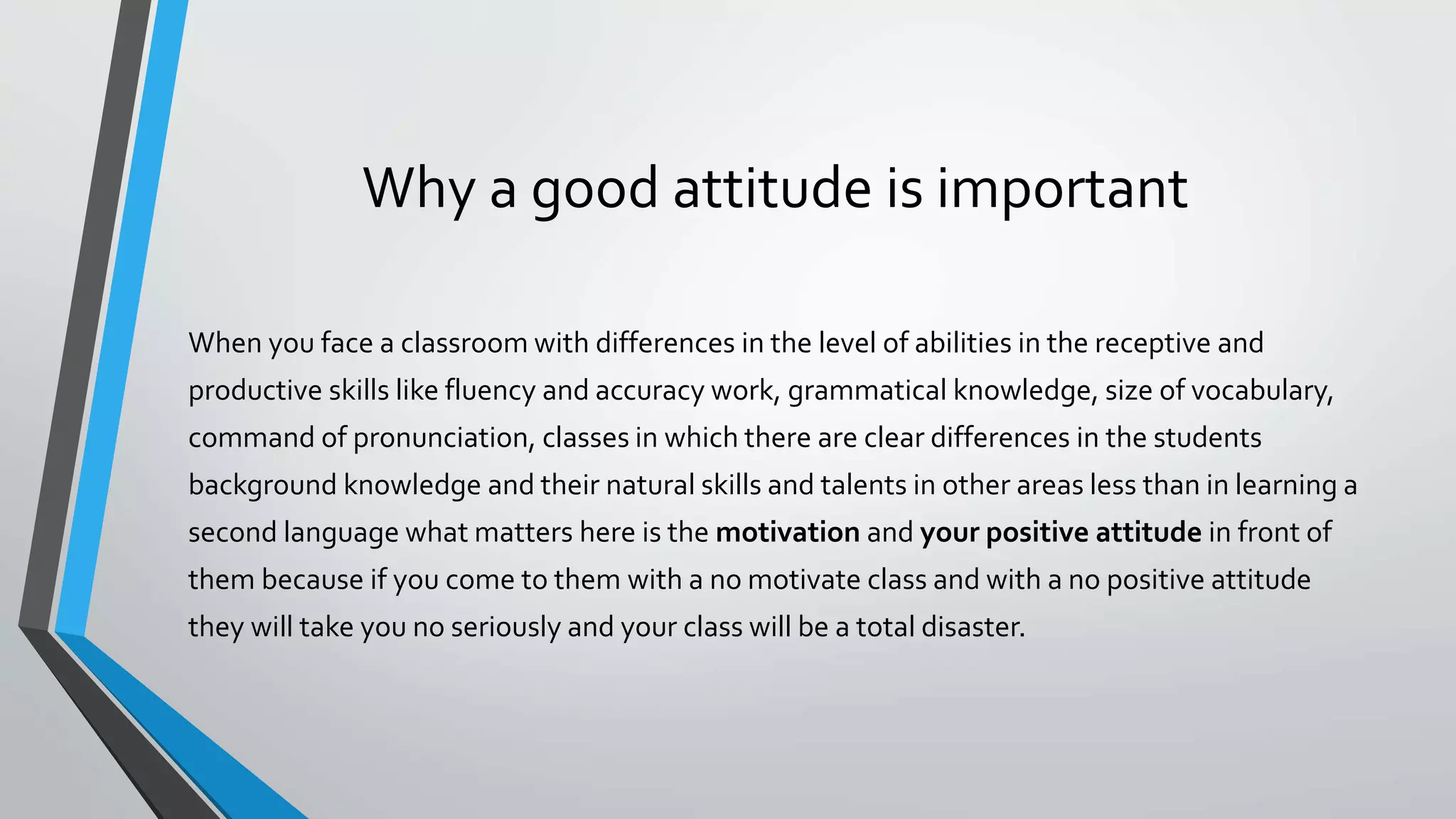 Why a good attitude is important
When you face a classroom with differences in the level of abilities in the receptive and
productive skills like fluency and accuracy work, grammatical knowledge, size of vocabulary,
command of pronunciation, classes in which there are clear differences in the students
background knowledge and their natural skills and talents in other areas less than in learning a
second language what matters here is the motivation and your positive attitude in front of
them because if you come to them with a no motivate class and with a no positive attitude
they will take you no seriously and your class will be a total disaster.
 