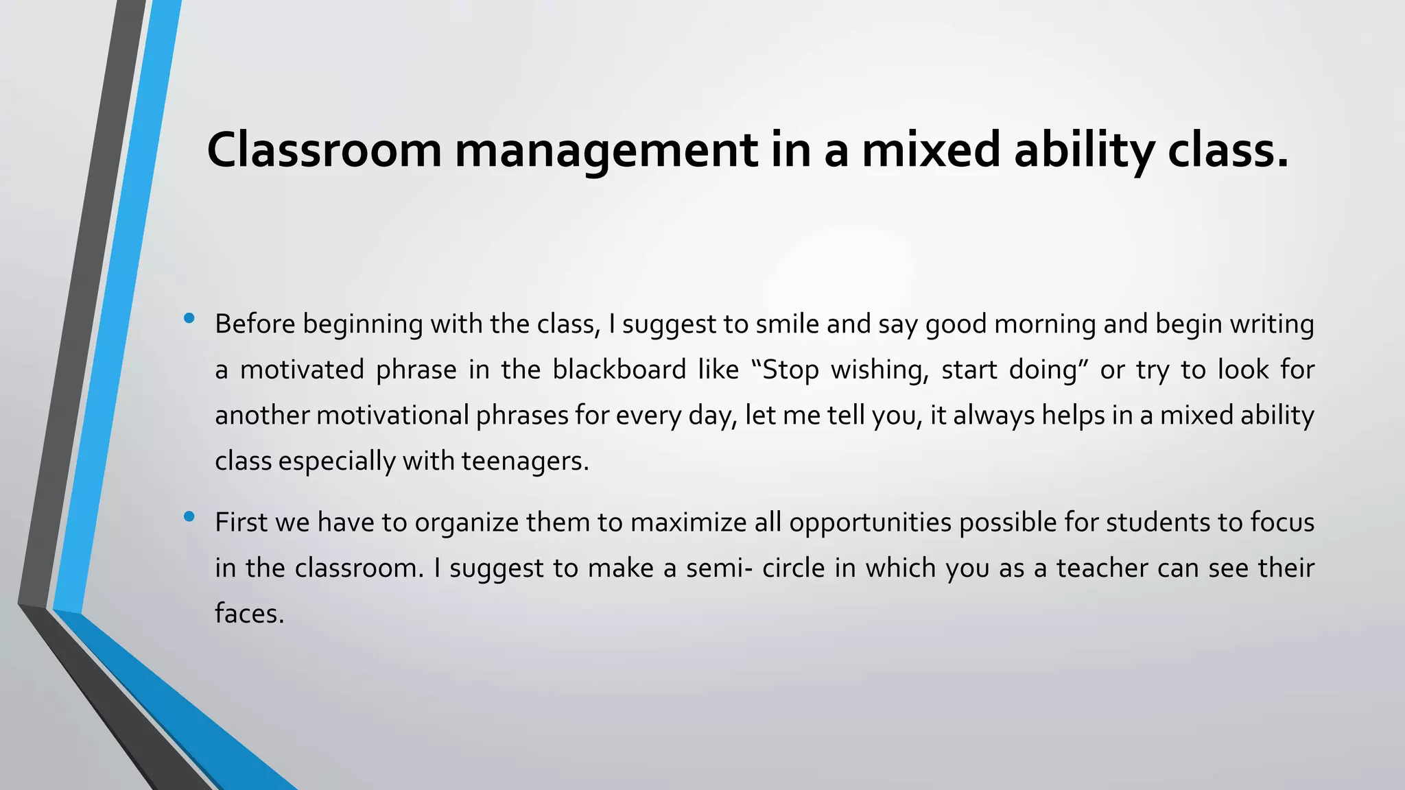 Classroom management in a mixed ability class.
• Before beginning with the class, I suggest to smile and say good morning and begin writing
a motivated phrase in the blackboard like “Stop wishing, start doing” or try to look for
another motivational phrases for every day, let me tell you, it always helps in a mixed ability
class especially with teenagers.
• First we have to organize them to maximize all opportunities possible for students to focus
in the classroom. I suggest to make a semi- circle in which you as a teacher can see their
faces.
 