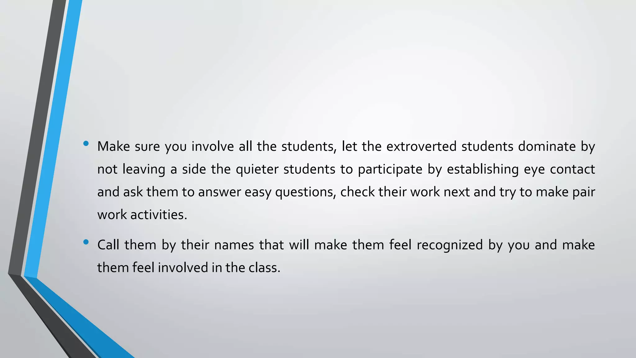 • Make sure you involve all the students, let the extroverted students dominate by
not leaving a side the quieter students to participate by establishing eye contact
and ask them to answer easy questions, check their work next and try to make pair
work activities.
• Call them by their names that will make them feel recognized by you and make
them feel involved in the class.
 