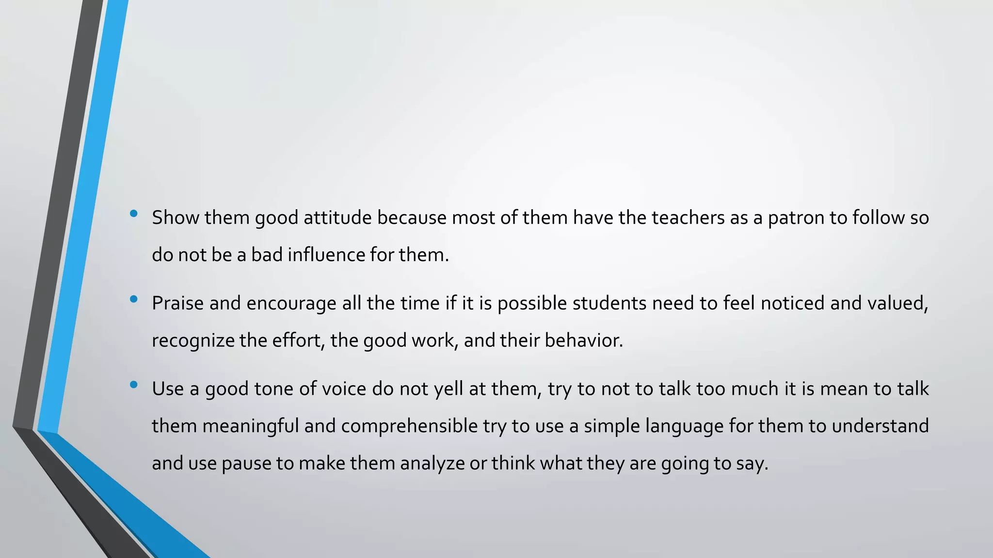 • Show them good attitude because most of them have the teachers as a patron to follow so
do not be a bad influence for them.
• Praise and encourage all the time if it is possible students need to feel noticed and valued,
recognize the effort, the good work, and their behavior.
• Use a good tone of voice do not yell at them, try to not to talk too much it is mean to talk
them meaningful and comprehensible try to use a simple language for them to understand
and use pause to make them analyze or think what they are going to say.
 