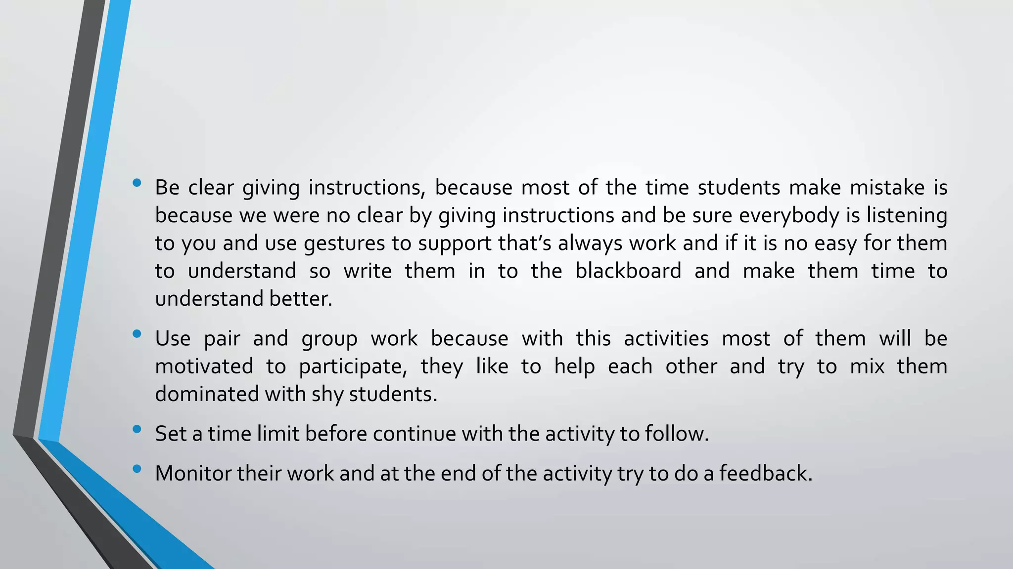 • Be clear giving instructions, because most of the time students make mistake is
because we were no clear by giving instructions and be sure everybody is listening
to you and use gestures to support that’s always work and if it is no easy for them
to understand so write them in to the blackboard and make them time to
understand better.
• Use pair and group work because with this activities most of them will be
motivated to participate, they like to help each other and try to mix them
dominated with shy students.
• Set a time limit before continue with the activity to follow.
• Monitor their work and at the end of the activity try to do a feedback.
 