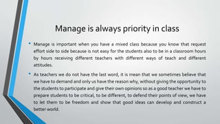 Manage is always priority in class
• Manage is important when you have a mixed class because you know that request
effort side to side because is not easy for the students also to be in a classroom hours
by hours receiving different teachers with different ways of teach and different
attitudes.
• As teachers we do not have the last word, it is mean that we sometimes believe that
we have to demand and only us have the reason why, without giving the opportunity to
the students to participate and give their own opinions so as a good teacher we have to
prepare students to be critical, to be different, to defend their points of view, we have
to let them to be freedom and show that good ideas can develop and construct a
better world.
 