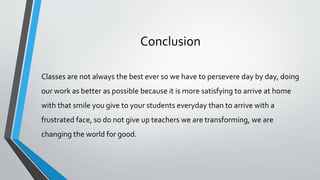 Conclusion
Classes are not always the best ever so we have to persevere day by day, doing
our work as better as possible because it is more satisfying to arrive at home
with that smile you give to your students everyday than to arrive with a
frustrated face, so do not give up teachers we are transforming, we are
changing the world for good.
 