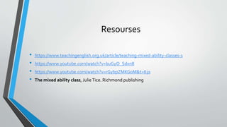 Resourses
• https://www.teachingenglish.org.uk/article/teaching-mixed-ability-classes-1
• https://www.youtube.com/watch?v=buGyO_Sdxn8
• https://www.youtube.com/watch?v=rGybpZMKG0M&t=63s
• The mixed ability class, JulieTice. Richmond publishing
 