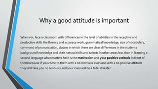 Why a good attitude is important
When you face a classroom with differences in the level of abilities in the receptive and
productive skills like fluency and accuracy work, grammatical knowledge, size of vocabulary,
command of pronunciation, classes in which there are clear differences in the students
background knowledge and their natural skills and talents in other areas less than in learning a
second language what matters here is the motivation and your positive attitude in front of
them because if you come to them with a no motivate class and with a no positive attitude
they will take you no seriously and your class will be a total disaster.
 