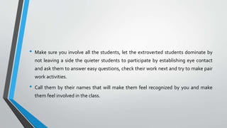 • Make sure you involve all the students, let the extroverted students dominate by
not leaving a side the quieter students to participate by establishing eye contact
and ask them to answer easy questions, check their work next and try to make pair
work activities.
• Call them by their names that will make them feel recognized by you and make
them feel involved in the class.
 