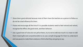 • Show them good attitude because most of them have the teachers as a patron to follow so
do not be a bad influence for them.
• Praise and encourage all the time if it is possible students need to feel noticed and valued,
recognize the effort, the good work, and their behavior.
• Use a good tone of voice do not yell at them, try to not to talk too much it is mean to talk
them meaningful and comprehensible try to use a simple language for them to understand
and use pause to make them analyze or think what they are going to say.
 