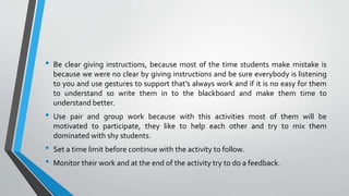 • Be clear giving instructions, because most of the time students make mistake is
because we were no clear by giving instructions and be sure everybody is listening
to you and use gestures to support that’s always work and if it is no easy for them
to understand so write them in to the blackboard and make them time to
understand better.
• Use pair and group work because with this activities most of them will be
motivated to participate, they like to help each other and try to mix them
dominated with shy students.
• Set a time limit before continue with the activity to follow.
• Monitor their work and at the end of the activity try to do a feedback.
 