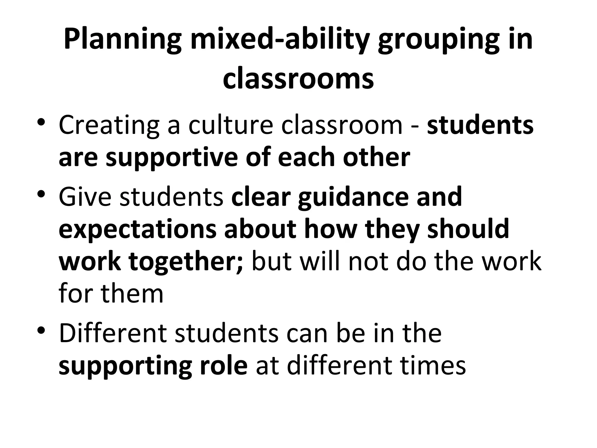 Planning mixed-ability grouping in
classrooms
• Creating a culture classroom - students
are supportive of each other
• Give students clear guidance and
expectations about how they should
work together; but will not do the work
for them
• Different students can be in the
supporting role at different times
 