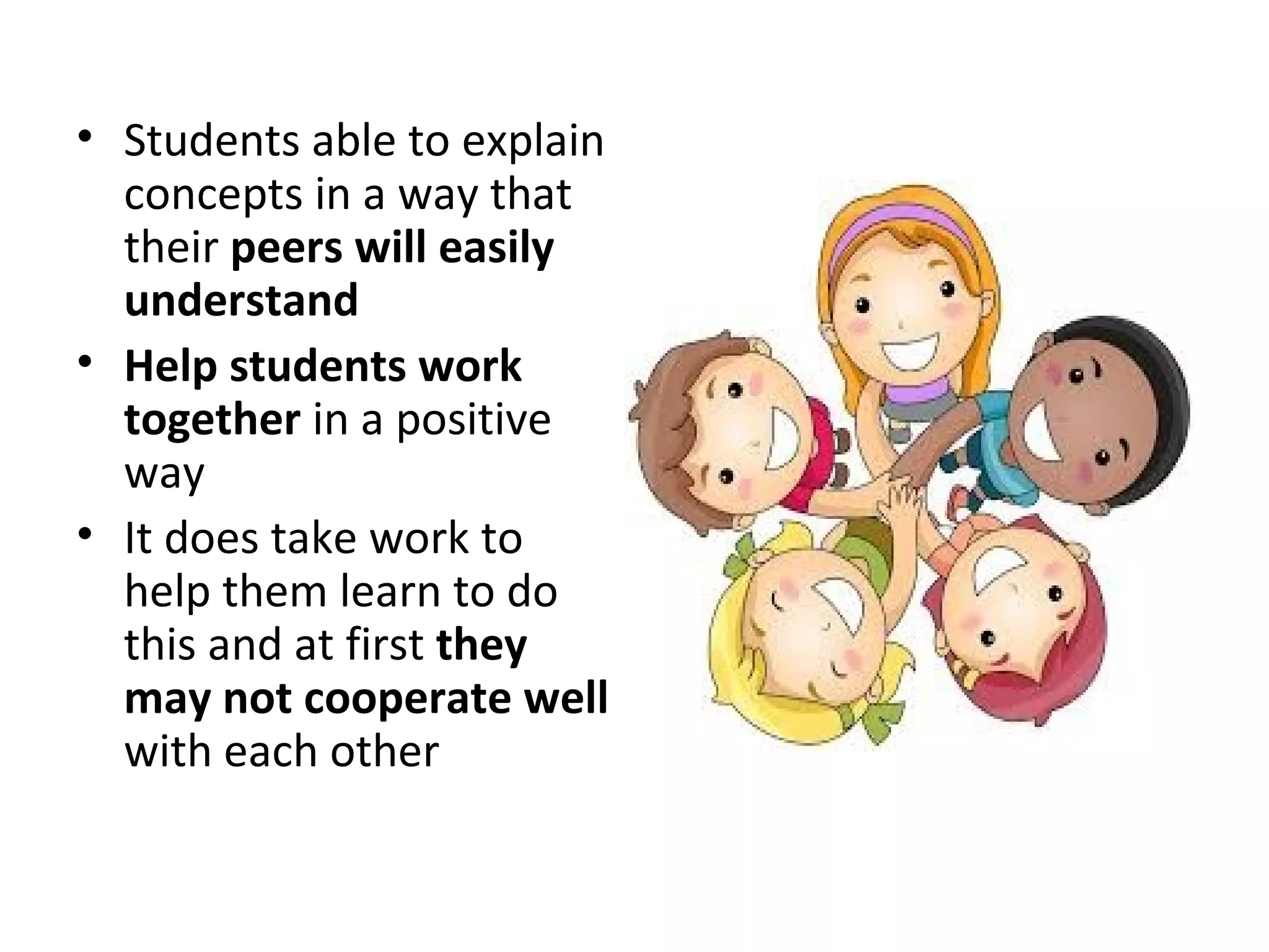 • Students able to explain
concepts in a way that
their peers will easily
understand
• Help students work
together in a positive
way
• It does take work to
help them learn to do
this and at first they
may not cooperate well
with each other
 