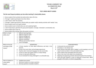 YOUNG LEARNERS’ SIG
                                                                                       1st SEMESTER 2010
                                                                                            March 20th
                                                                        THE YL MIXED ABILITY CLASSES

Tick the most frequent problems you face when teaching YL mixed ability classes:

( ) Some students finish activities fast while others take a life time.
( ) ‘Stronger’ students participate more than others.
( ) I don’t how to ‘level’ the activities.
( ) ‘Stronger’ students get bored or disturb while you explain and/or develop activities with ‘weaker’ ones.
( ) Some students seem not to get involved.
( ) Some students seem to block when you start speaking English.
( ) I don’t know how to split them for group work (weaker x stronger, motivated x unmotivated, etc).
( ) Some students don’t even try.
( ) Some students like moving, others like quieter activities.
What’s a mixed                Different learning Styles
ability class?                Different linguistic levels
                              Different background
                              Different intelligences
                              Different motivation
                              Different personality/ interests
                              Lack of Strategies
What are the adv.                                     ADVANTAGES                                                                 DISADVANTANGES
and disadv of MA           •   It forces teachers to think about differences and take it into          •   It demands time and extra work.
classes?                       account.                                                                •   Grouping ss is not always easy.
                           •   Ss learn from each other and exchange experiences                       •   Some teachers feel guilty about ‘judging’ ss and accepting ss are not
                           •   Teachers don’t only teach language, but also moral skills.                  ‘equal’ and do not learn in the same speed and way.
                           •   Ss learn to share and respect others as unique beings.                  •   Some students feel overloaded with extra work.
                           •   Ss learn to deal with differences.                                      •   There is too much to be taken into consideration.
                           •   Ss are motivated for being challenged in an achievable way.             •   Adapting and organizing activities demand discipline from teachers.
                                                                                                       •   Little time with students in class to really get to know them. When
                                                                                                           you get to ‘the’ point, it is time to say goodbye.
How to change to a         •   Estabilish eye contact
mixed ability              •   Nominate students to answer questions
lesson?                    •   Ask easy questions to weaker students
 
