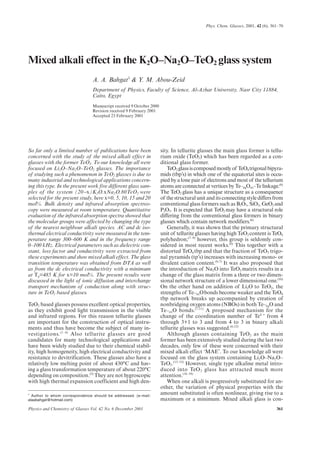 361Physics and Chemistry of Glasses Vol. 42 No. 6 December 2001
Phys. Chem. Glasses, 2001, 42 (6), 361–70
So far only a limited number of publications have been
concerned with the study of the mixed alkali effect in
glasses with the former TeO2. To our knowledge all were
focused on Li2O–Na2O–TeO2 glasses. The importance
of studying such a phenomenon in TeO2 glasses is due to
many industrial and technological applications concern-
ing this type. In the present work five different glass sam-
ples of the system (20-x)K2O.xNa2O.80TeO2 were
selected for the present study, here x=0, 5, 10, 15 and 20
mol%. Bulk density and infrared absorption spectros-
copy were measured at room temperature. Quantitative
evaluation of the infrared absorption spectra showed that
the molecular groups were affected by changing the type
of the nearest neighbour alkali species. AC and dc iso-
thermal electrical conductivity were measured in the tem-
perature range 300–600 K and in the frequency range
0–100 kHz. Electrical parameters such as dielectric con-
stant, loss factor and conductivity were extracted from
these experiments and show mixed alkali effect. The glass
transition temperature was obtained from DTA as well
as from the dc electrical conductivity with a minimum
at Tg=485 K for x=10 mol%. The present results were
discussed in the light of ionic diffusion and interchange
transport mechanism of conduction along with struc-
ture in TeO2 based glasses.
TeO2 based glasses possess excellent optical properties,
as they exhibit good light transmission in the visible
and infrared regions. For this reason tellurite glasses
are important for the construction of optical instru-
ments and thus have become the subject of many in-
vestigations.(1–4)
Also tellurite glasses are good
candidates for many technological applications and
have been widely studied due to their chemical stabil-
ity, high homogeneity, high electrical conductivity and
resistance to devitrification. These glasses also have a
relatively low melting point of about 430°C and hav-
ing a glass transformation temperature of about 220°C
depending on composition.(5)
They are not hygroscopic
with high thermal expansion coefficient and high den-
sity. In tellurite glasses the main glass former is tellu-
rium oxide (TeO2) which has been regarded as a con-
ditional glass former.
TeO2glassiscomposedmostlyof TeO4trigonalbipyra-
mids (tbp’s) in which one of the equatorial sites is occu-
pied by a lone pair of electrons and most of the tellurium
atoms are connected at vertices by Te–eqOax–Te linkage.(6)
The TeO2 glass has a unique structure as a consequence
of the structural unit and its connecting style differs from
conventional glass formers such as B2O3, SiO2, GeO2 and
P2O5. It is expected that TeO2 may have a structural role
differing from the conventional glass formers in binary
glasses which contain network modifiers.(6)
Generally, it was shown that the primary structural
unit of tellurite glasses having high TeO2 content is TeO6
polyhedron;(7–9)
however, this group is seldomly con-
sidered in most recent works.(6)
This together with a
distorted TeO4 tbp and that the fraction of TeO3 trigo-
nal pyramids (tp’s) increases with increasing mono- or
divalent cation content.(6,7)
It was also proposed that
the introduction of Na2O into TeO2 matrix results in a
change of the glass matrix from a three or two dimen-
sional network structure of a lower dimensional one.(10)
On the other hand on addition of Li2O to TeO2, the
strengths of Te–axObonds become weaker and the TeO4
tbp network breaks up accompanied by creation of
nonbridging oxygen atoms (NBOs) in both Te–eqO and
Te–axO bonds.(7,11)
A proposed mechanism for the
change of the coordination number of Te4 +
from 4
through 3+1 to 3 and from 4 to 3 in binary alkali
tellurite glasses was suggested.(6,12)
Although glasses containing TeO2 as the main
former has been extensively studied during the last two
decades, only few of these were concerned with their
mixed alkali effect ‘MAE’. To our knowledge all were
focused on the glass system containing Li2O–Na2O–
TeO2.(13–15)
However, single type alkaline metal intro-
duced into TeO2 glass has attracted much more
attention.(16–18)
When one alkali is progressively substituted for an-
other, the variation of physical properties with the
amount substituted is often nonlinear, giving rise to a
maximum or a minimum. Mixed alkali glass is con-
Mixed alkali effect in the K2O–Na2O–TeO2 glass system
A. A. Bahgat1
& Y. M. Abou-Zeid
Department of Physics, Faculty of Science, Al-Azhar University, Nasr City 11884,
Cairo, Egypt
Manuscript received 9 October 2000
Revision received 9 February 2001
Accepted 23 February 2001
1
Author to whom correspondence should be addressed. (e-mail:
alaabahgat@hotmail.com)
 