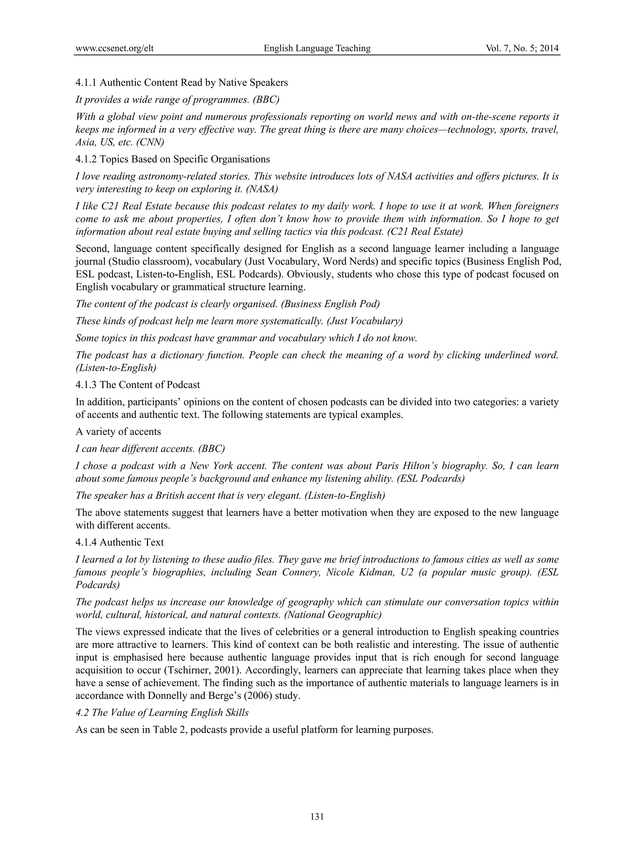 www.ccsenet.org/elt English Language Teaching Vol. 7, No. 5; 2014
131
4.1.1 Authentic Content Read by Native Speakers
It provides a wide range of programmes. (BBC)
With a global view point and numerous professionals reporting on world news and with on-the-scene reports it
keeps me informed in a very effective way. The great thing is there are many choices—technology, sports, travel,
Asia, US, etc. (CNN)
4.1.2 Topics Based on Specific Organisations
I love reading astronomy-related stories. This website introduces lots of NASA activities and offers pictures. It is
very interesting to keep on exploring it. (NASA)
I like C21 Real Estate because this podcast relates to my daily work. I hope to use it at work. When foreigners
come to ask me about properties, I often don’t know how to provide them with information. So I hope to get
information about real estate buying and selling tactics via this podcast. (C21 Real Estate)
Second, language content specifically designed for English as a second language learner including a language
journal (Studio classroom), vocabulary (Just Vocabulary, Word Nerds) and specific topics (Business English Pod,
ESL podcast, Listen-to-English, ESL Podcards). Obviously, students who chose this type of podcast focused on
English vocabulary or grammatical structure learning.
The content of the podcast is clearly organised. (Business English Pod)
These kinds of podcast help me learn more systematically. (Just Vocabulary)
Some topics in this podcast have grammar and vocabulary which I do not know.
The podcast has a dictionary function. People can check the meaning of a word by clicking underlined word.
(Listen-to-English)
4.1.3 The Content of Podcast
In addition, participants’ opinions on the content of chosen podcasts can be divided into two categories: a variety
of accents and authentic text. The following statements are typical examples.
A variety of accents
I can hear different accents. (BBC)
I chose a podcast with a New York accent. The content was about Paris Hilton’s biography. So, I can learn
about some famous people’s background and enhance my listening ability. (ESL Podcards)
The speaker has a British accent that is very elegant. (Listen-to-English)
The above statements suggest that learners have a better motivation when they are exposed to the new language
with different accents.
4.1.4 Authentic Text
I learned a lot by listening to these audio files. They gave me brief introductions to famous cities as well as some
famous people’s biographies, including Sean Connery, Nicole Kidman, U2 (a popular music group). (ESL
Podcards)
The podcast helps us increase our knowledge of geography which can stimulate our conversation topics within
world, cultural, historical, and natural contexts. (National Geographic)
The views expressed indicate that the lives of celebrities or a general introduction to English speaking countries
are more attractive to learners. This kind of context can be both realistic and interesting. The issue of authentic
input is emphasised here because authentic language provides input that is rich enough for second language
acquisition to occur (Tschirner, 2001). Accordingly, learners can appreciate that learning takes place when they
have a sense of achievement. The finding such as the importance of authentic materials to language learners is in
accordance with Donnelly and Berge’s (2006) study.
4.2 The Value of Learning English Skills
As can be seen in Table 2, podcasts provide a useful platform for learning purposes.
 