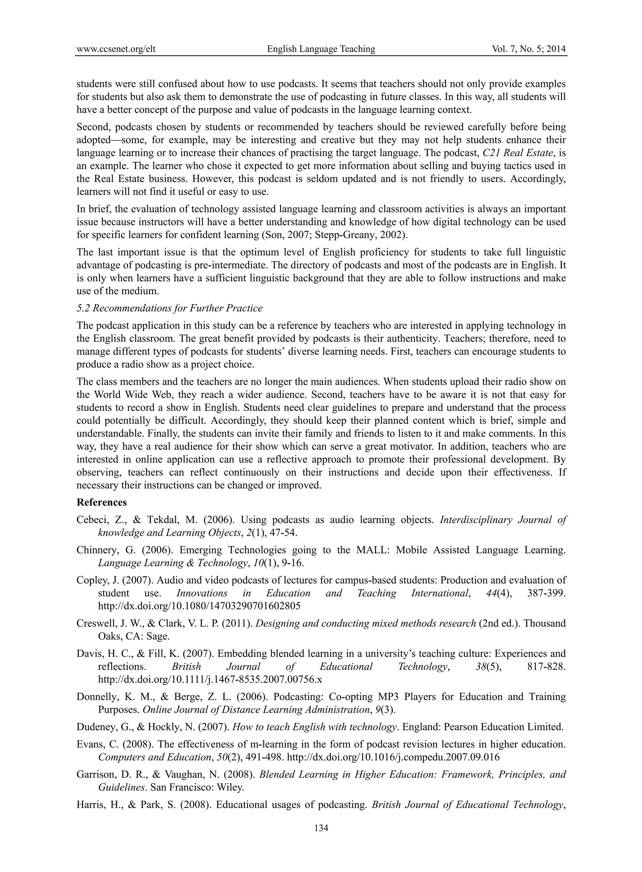 www.ccsenet.org/elt English Language Teaching Vol. 7, No. 5; 2014
134
students were still confused about how to use podcasts. It seems that teachers should not only provide examples
for students but also ask them to demonstrate the use of podcasting in future classes. In this way, all students will
have a better concept of the purpose and value of podcasts in the language learning context.
Second, podcasts chosen by students or recommended by teachers should be reviewed carefully before being
adopted—some, for example, may be interesting and creative but they may not help students enhance their
language learning or to increase their chances of practising the target language. The podcast, C21 Real Estate, is
an example. The learner who chose it expected to get more information about selling and buying tactics used in
the Real Estate business. However, this podcast is seldom updated and is not friendly to users. Accordingly,
learners will not find it useful or easy to use.
In brief, the evaluation of technology assisted language learning and classroom activities is always an important
issue because instructors will have a better understanding and knowledge of how digital technology can be used
for specific learners for confident learning (Son, 2007; Stepp-Greany, 2002).
The last important issue is that the optimum level of English proficiency for students to take full linguistic
advantage of podcasting is pre-intermediate. The directory of podcasts and most of the podcasts are in English. It
is only when learners have a sufficient linguistic background that they are able to follow instructions and make
use of the medium.
5.2 Recommendations for Further Practice
The podcast application in this study can be a reference by teachers who are interested in applying technology in
the English classroom. The great benefit provided by podcasts is their authenticity. Teachers; therefore, need to
manage different types of podcasts for students’ diverse learning needs. First, teachers can encourage students to
produce a radio show as a project choice.
The class members and the teachers are no longer the main audiences. When students upload their radio show on
the World Wide Web, they reach a wider audience. Second, teachers have to be aware it is not that easy for
students to record a show in English. Students need clear guidelines to prepare and understand that the process
could potentially be difficult. Accordingly, they should keep their planned content which is brief, simple and
understandable. Finally, the students can invite their family and friends to listen to it and make comments. In this
way, they have a real audience for their show which can serve a great motivator. In addition, teachers who are
interested in online application can use a reflective approach to promote their professional development. By
observing, teachers can reflect continuously on their instructions and decide upon their effectiveness. If
necessary their instructions can be changed or improved.
References
Cebeci, Z., & Tekdal, M. (2006). Using podcasts as audio learning objects. Interdisciplinary Journal of
knowledge and Learning Objects, 2(1), 47-54.
Chinnery, G. (2006). Emerging Technologies going to the MALL: Mobile Assisted Language Learning.
Language Learning & Technology, 10(1), 9-16.
Copley, J. (2007). Audio and video podcasts of lectures for campus-based students: Production and evaluation of
student use. Innovations in Education and Teaching International, 44(4), 387-399.
http://dx.doi.org/10.1080/14703290701602805
Creswell, J. W., & Clark, V. L. P. (2011). Designing and conducting mixed methods research (2nd ed.). Thousand
Oaks, CA: Sage.
Davis, H. C., & Fill, K. (2007). Embedding blended learning in a university’s teaching culture: Experiences and
reflections. British Journal of Educational Technology, 38(5), 817-828.
http://dx.doi.org/10.1111/j.1467-8535.2007.00756.x
Donnelly, K. M., & Berge, Z. L. (2006). Podcasting: Co-opting MP3 Players for Education and Training
Purposes. Online Journal of Distance Learning Administration, 9(3).
Dudeney, G., & Hockly, N. (2007). How to teach English with technology. England: Pearson Education Limited.
Evans, C. (2008). The effectiveness of m-learning in the form of podcast revision lectures in higher education.
Computers and Education, 50(2), 491-498. http://dx.doi.org/10.1016/j.compedu.2007.09.016
Garrison, D. R., & Vaughan, N. (2008). Blended Learning in Higher Education: Framework, Principles, and
Guidelines. San Francisco: Wiley.
Harris, H., & Park, S. (2008). Educational usages of podcasting. British Journal of Educational Technology,
 