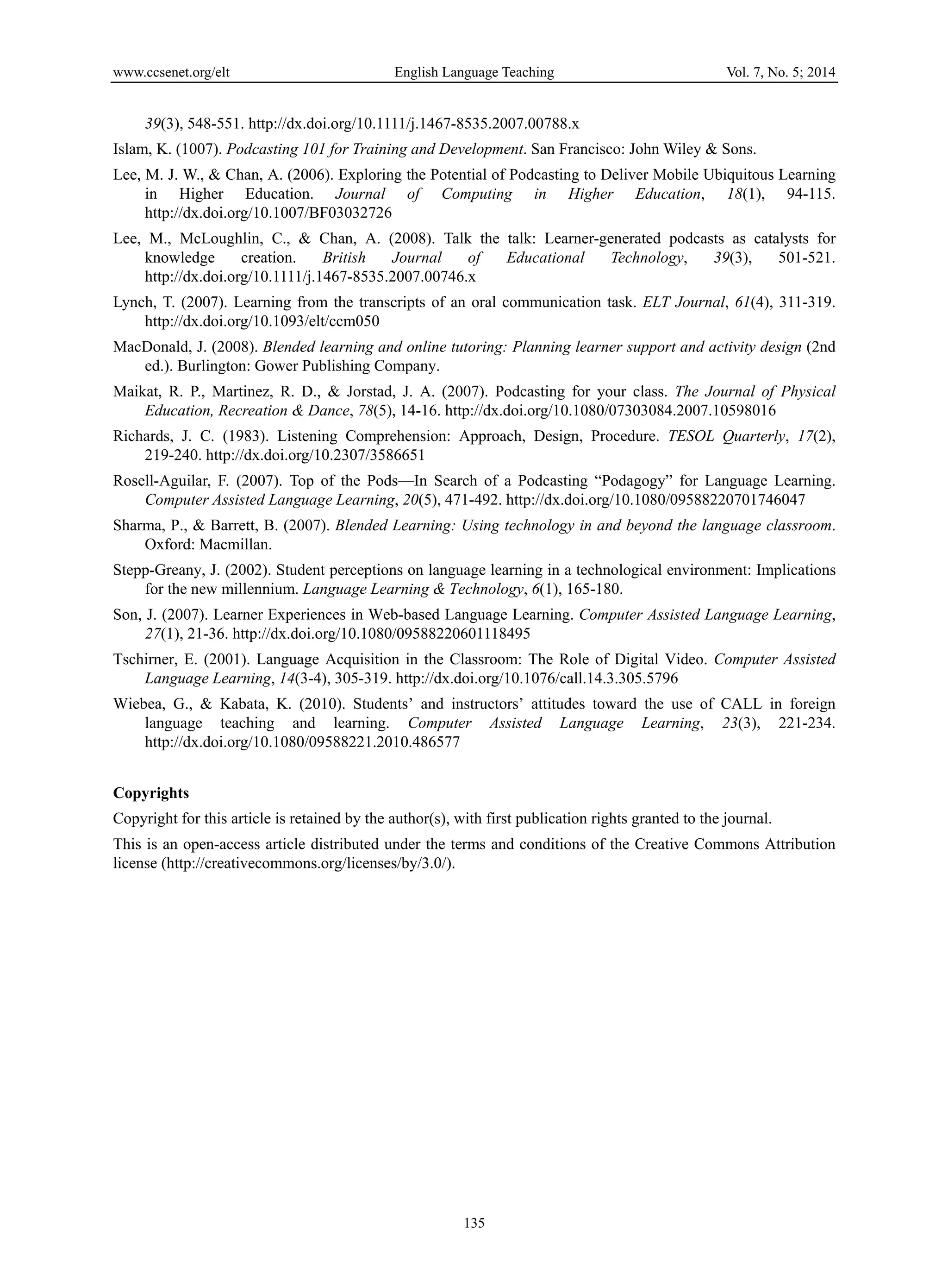 www.ccsenet.org/elt English Language Teaching Vol. 7, No. 5; 2014
135
39(3), 548-551. http://dx.doi.org/10.1111/j.1467-8535.2007.00788.x
Islam, K. (1007). Podcasting 101 for Training and Development. San Francisco: John Wiley & Sons.
Lee, M. J. W., & Chan, A. (2006). Exploring the Potential of Podcasting to Deliver Mobile Ubiquitous Learning
in Higher Education. Journal of Computing in Higher Education, 18(1), 94-115.
http://dx.doi.org/10.1007/BF03032726
Lee, M., McLoughlin, C., & Chan, A. (2008). Talk the talk: Learner-generated podcasts as catalysts for
knowledge creation. British Journal of Educational Technology, 39(3), 501-521.
http://dx.doi.org/10.1111/j.1467-8535.2007.00746.x
Lynch, T. (2007). Learning from the transcripts of an oral communication task. ELT Journal, 61(4), 311-319.
http://dx.doi.org/10.1093/elt/ccm050
MacDonald, J. (2008). Blended learning and online tutoring: Planning learner support and activity design (2nd
ed.). Burlington: Gower Publishing Company.
Maikat, R. P., Martinez, R. D., & Jorstad, J. A. (2007). Podcasting for your class. The Journal of Physical
Education, Recreation & Dance, 78(5), 14-16. http://dx.doi.org/10.1080/07303084.2007.10598016
Richards, J. C. (1983). Listening Comprehension: Approach, Design, Procedure. TESOL Quarterly, 17(2),
219-240. http://dx.doi.org/10.2307/3586651
Rosell-Aguilar, F. (2007). Top of the Pods—In Search of a Podcasting “Podagogy” for Language Learning.
Computer Assisted Language Learning, 20(5), 471-492. http://dx.doi.org/10.1080/09588220701746047
Sharma, P., & Barrett, B. (2007). Blended Learning: Using technology in and beyond the language classroom.
Oxford: Macmillan.
Stepp-Greany, J. (2002). Student perceptions on language learning in a technological environment: Implications
for the new millennium. Language Learning & Technology, 6(1), 165-180.
Son, J. (2007). Learner Experiences in Web-based Language Learning. Computer Assisted Language Learning,
27(1), 21-36. http://dx.doi.org/10.1080/09588220601118495
Tschirner, E. (2001). Language Acquisition in the Classroom: The Role of Digital Video. Computer Assisted
Language Learning, 14(3-4), 305-319. http://dx.doi.org/10.1076/call.14.3.305.5796
Wiebea, G., & Kabata, K. (2010). Students’ and instructors’ attitudes toward the use of CALL in foreign
language teaching and learning. Computer Assisted Language Learning, 23(3), 221-234.
http://dx.doi.org/10.1080/09588221.2010.486577
Copyrights
Copyright for this article is retained by the author(s), with first publication rights granted to the journal.
This is an open-access article distributed under the terms and conditions of the Creative Commons Attribution
license (http://creativecommons.org/licenses/by/3.0/).
 